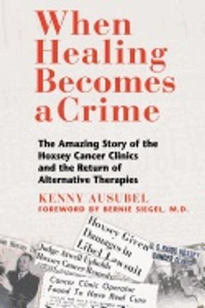 When Healing Becomes A Crime : The Amazing Story of the Suppression of the Hoxsey Treatment and the Rise of Alternative Cancer T