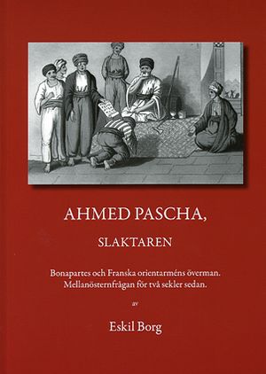 Ahmed Pascha, slaktaren : Bonapartes och franska orientarméns överman : mellanösternfrågan för två sekler sedan | 1:a upplagan