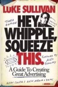 Hey, Whipple, Squeeze This: A Guide to Creating Great Advertising, 3rd Edit