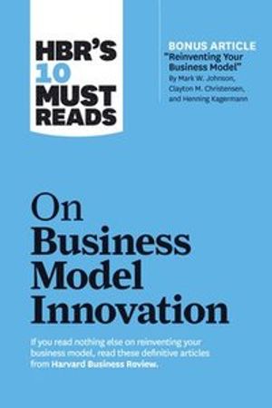 HBR's 10 Must Reads on Business Model Innovation (with featured article "Reinventing Your Business Model" by Mark W. Johnson, Cl