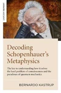 Decoding Schopenhauer?s Metaphysics: The Key to Understanding How It Solves the Hard Problem of Consciousness and the Paradoxes