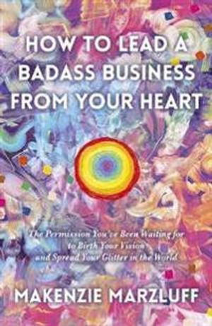 How to Lead a Badass Business From Your Heart: The Permission You?ve Been Waiting for to Birth Your Vision and Spread Your Glitt