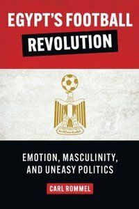 Egypt's Football Revolution : Emotion, Masculinity, and Uneasy Politics