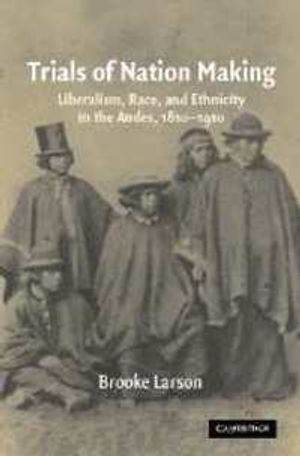 Trials of Nation Making: Liberalism, Race, and Ethnicity in the Andes, 1810-1910