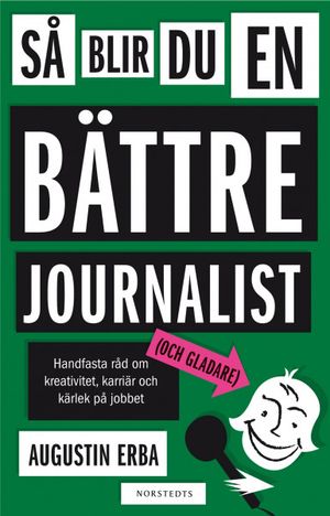 Så blir du en bättre journalist (och gladare) : handfasta råd om kreativitet, karriär och kärlek på jobbet | 1:a upplagan