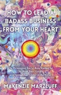 How to Lead a Badass Business From Your Heart: The Permission You?ve Been Waiting for to Birth Your Vision and Spread Your Glitt