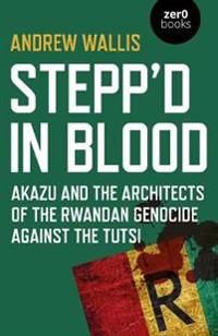 Steppd in Blood – Akazu and the architects of the Rwandan genocide against the Tutsi